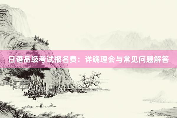 日语品级考试报名费：详确理会与常见问题解答