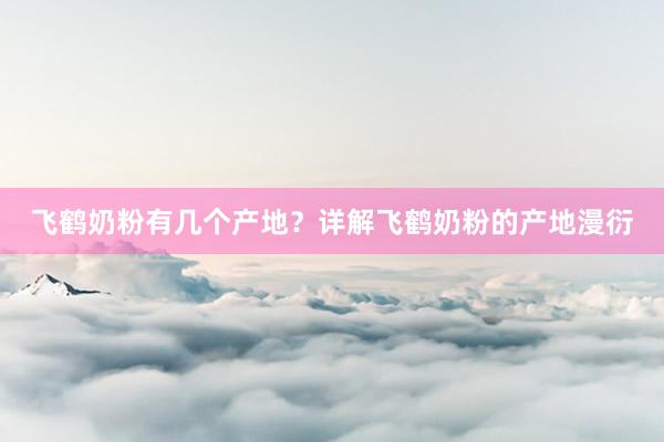 飞鹤奶粉有几个产地？详解飞鹤奶粉的产地漫衍