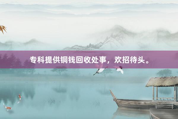 专科提供铜钱回收处事，欢招待头。