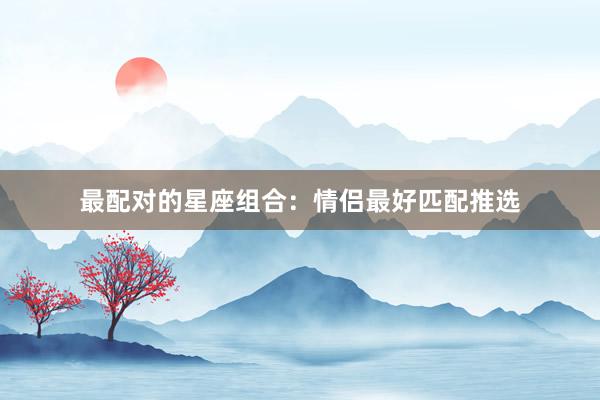 最配对的星座组合：情侣最好匹配推选