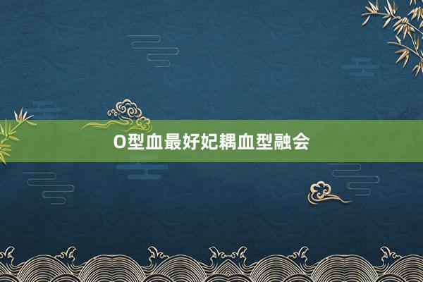 O型血最好妃耦血型融会